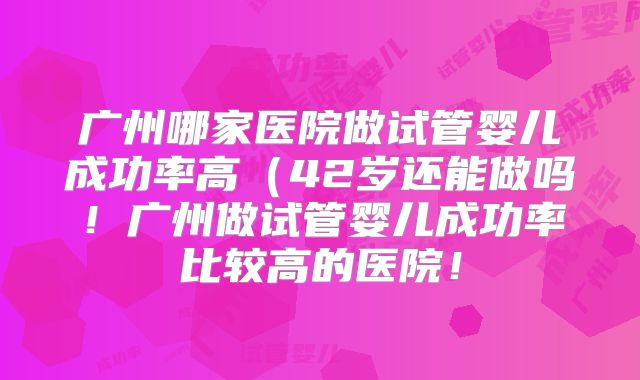 广州哪家医院做试管婴儿成功率高（42岁还能做吗！广州做试管婴儿成功率比较高的医院！