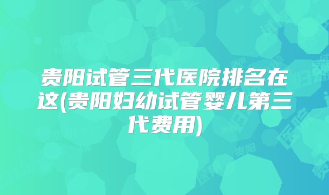 贵阳试管三代医院排名在这(贵阳妇幼试管婴儿第三代费用)