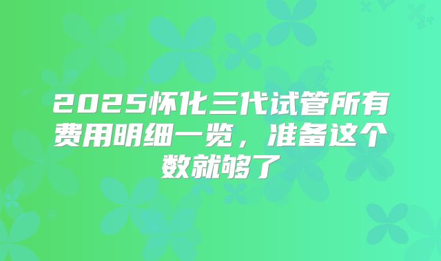 2025怀化三代试管所有费用明细一览,准备这个数就够了