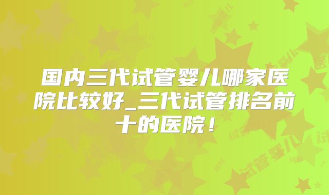 国内三代试管婴儿哪家医院比较好_三代试管排名前十的医院!