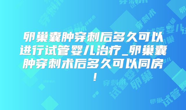 卵巢囊肿穿刺后多久可以进行试管婴儿治疗_卵巢囊肿穿刺术后多久可以同房！