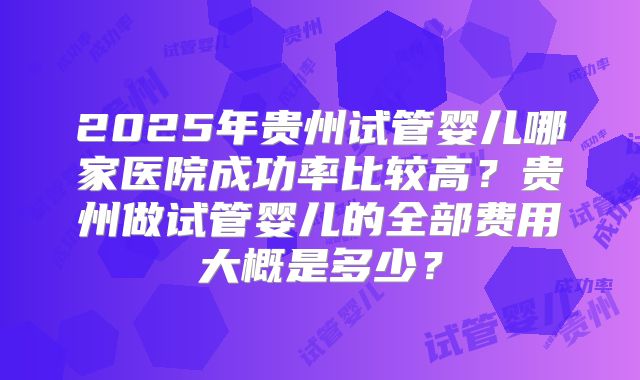2025年贵州试管婴儿哪家医院成功率比较高？贵州做试管婴儿的全部费用大概是多少？