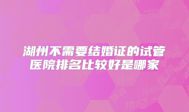 湖州不需要结婚证的试管医院排名比较好是哪家