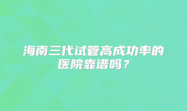 海南三代试管高成功率的医院靠谱吗？