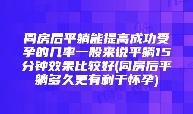 同房后平躺能提高成功受孕的几率一般来说平躺15分钟效果比较好(同房后平躺多久更有利于怀孕)