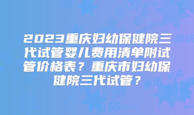 2023重庆妇幼保健院三代试管婴儿费用清单附试管价格表？重庆市妇幼保健院三代试管？