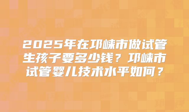 2025年在邛崃市做试管生孩子要多少钱？邛崃市试管婴儿技术水平如何？