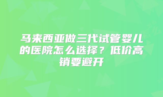 马来西亚做三代试管婴儿的医院怎么选择?低价高销要避开