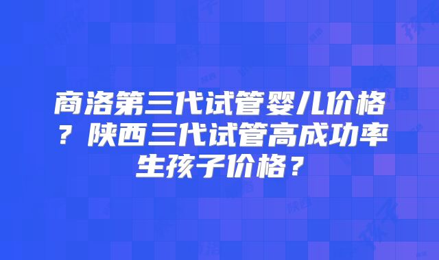 商洛第三代试管婴儿价格？陕西三代试管高成功率生孩子价格？