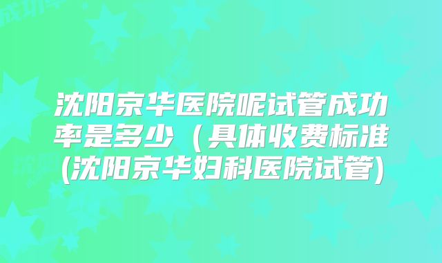 沈阳京华医院呢试管成功率是多少（具体收费标准(沈阳京华妇科医院试管)