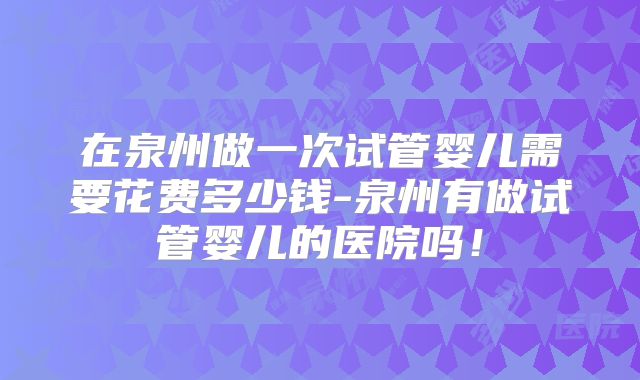 在泉州做一次试管婴儿需要花费多少钱-泉州有做试管婴儿的医院吗！