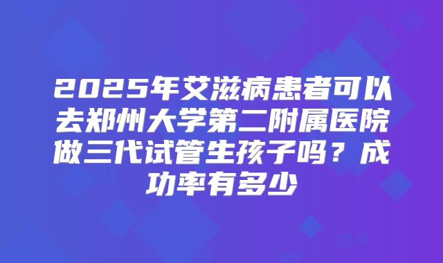 2025年艾滋病患者可以去郑州大学第二附属医院做三代试管生孩子吗？成功率有多少