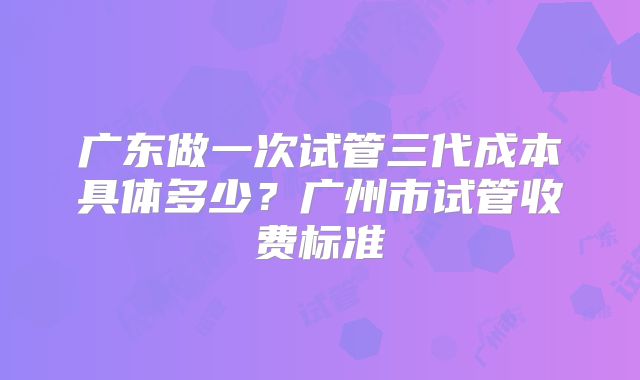 广东做一次试管三代成本具体多少？广州市试管收费标准