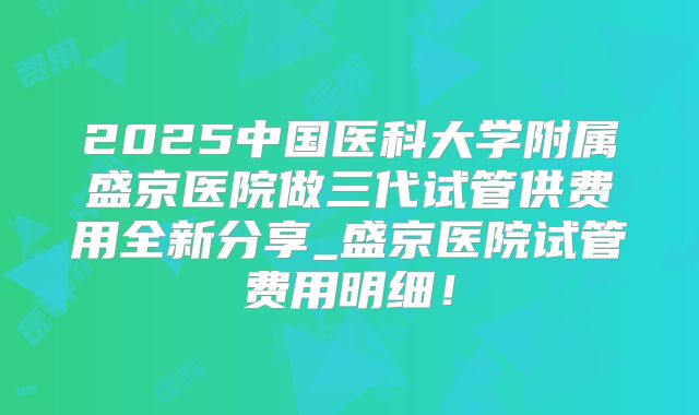 2025中国医科大学附属盛京医院做三代试管供费用全新分享_盛京医院试管费用明细!