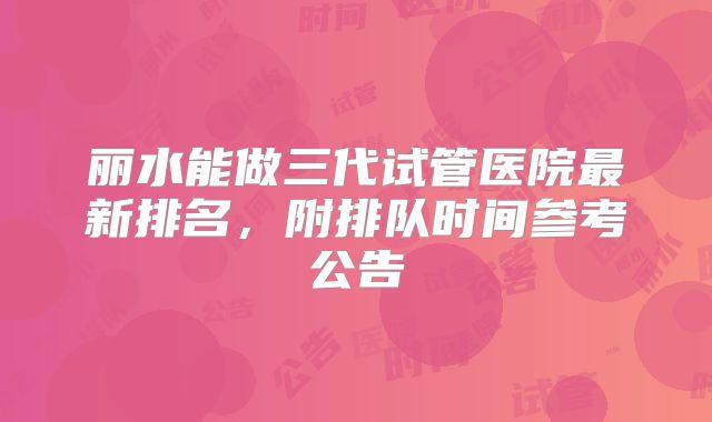 丽水能做三代试管医院最新排名,附排队时间参考公告
