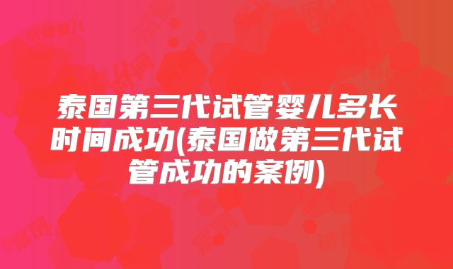 泰国第三代试管婴儿多长时间成功(泰国做第三代试管成功的案例)