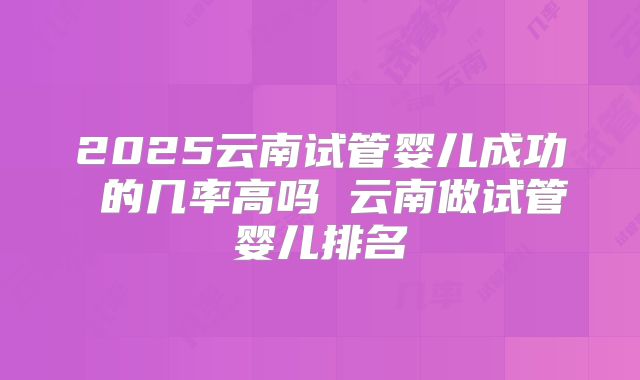 2025云南试管婴儿成功 的几率高吗 云南做试管婴儿排名