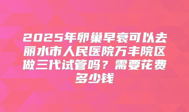 2025年卵巢早衰可以去丽水市人民医院万丰院区做三代试管吗?需要花费多少钱
