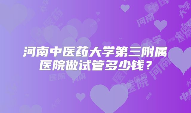 河南中医药大学第三附属医院做试管多少钱？