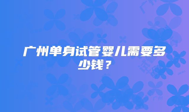 广州单身试管婴儿需要多少钱?