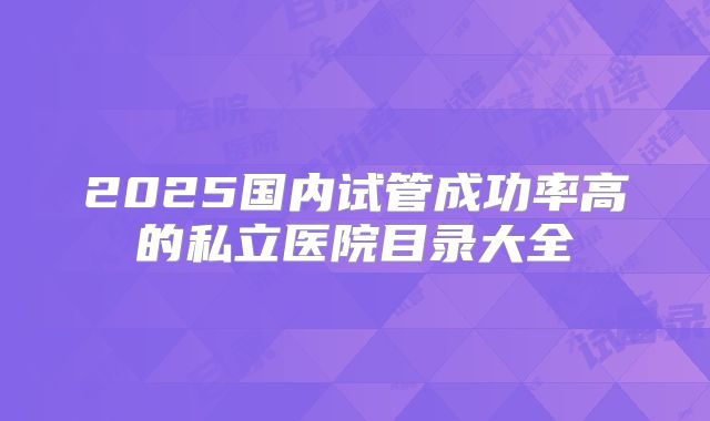 2025国内试管成功率高的私立医院目录大全