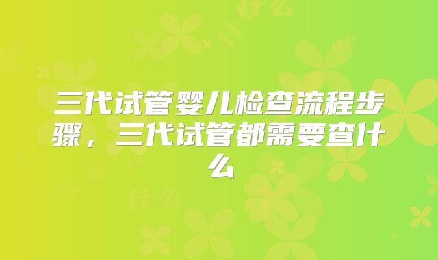 三代试管婴儿检查流程步骤,三代试管都需要查什么
