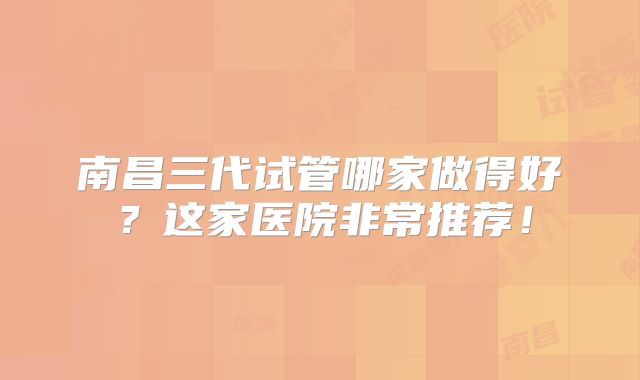 南昌三代试管哪家做得好？这家医院非常推荐！