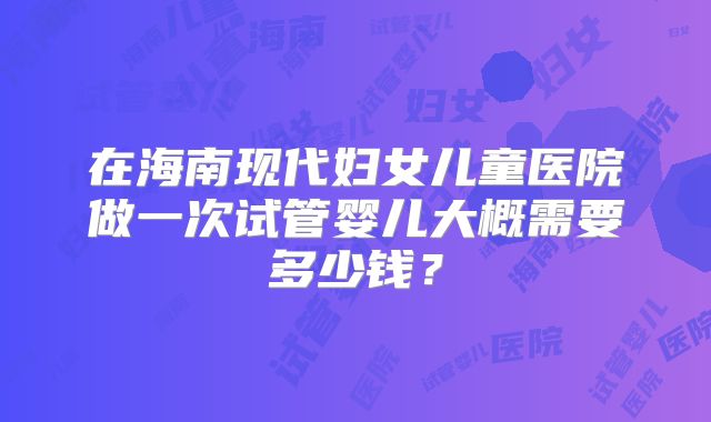 在海南现代妇女儿童医院做一次试管婴儿大概需要多少钱？
