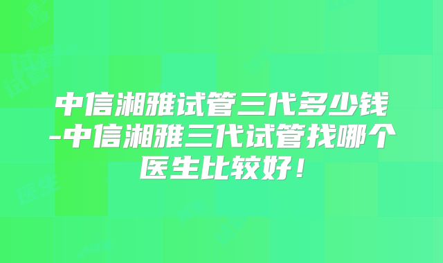 中信湘雅试管三代多少钱-中信湘雅三代试管找哪个医生比较好!