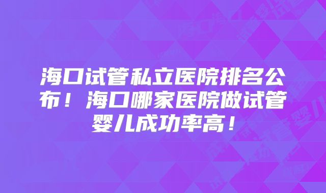 海口试管私立医院排名公布!海口哪家医院做试管婴儿成功率高!