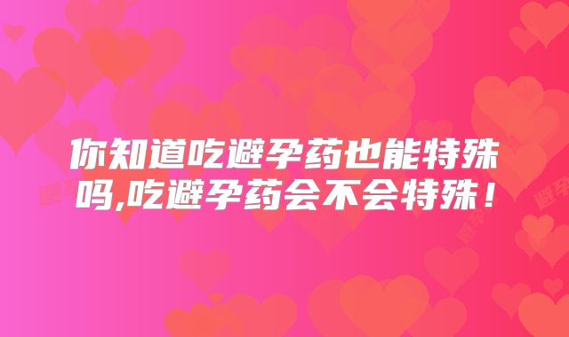 你知道吃避孕药也能特殊吗,吃避孕药会不会特殊!