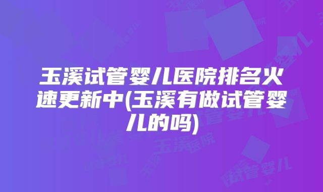 玉溪试管婴儿医院排名火速更新中(玉溪有做试管婴儿的吗)