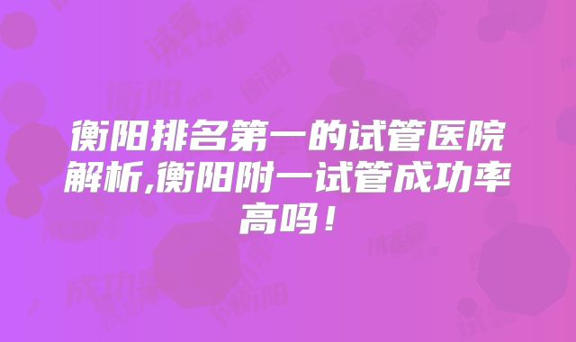 衡阳排名第一的试管医院解析,衡阳附一试管成功率高吗！