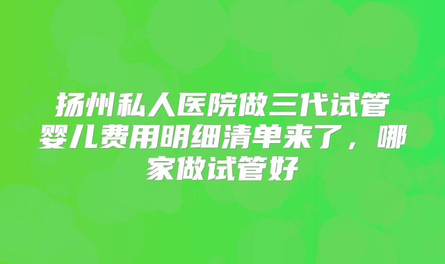 扬州私人医院做三代试管婴儿费用明细清单来了,哪家做试管好
