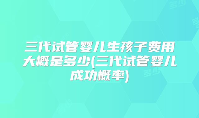 三代试管婴儿生孩子费用大概是多少(三代试管婴儿成功概率)