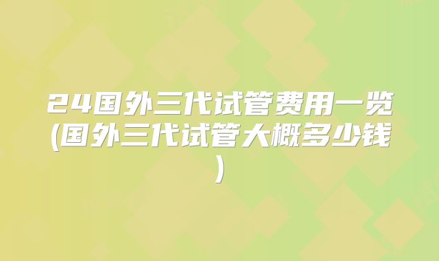 24国外三代试管费用一览(国外三代试管大概多少钱)