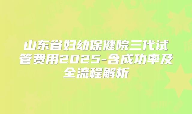 山东省妇幼保健院三代试管费用2025-含成功率及全流程解析