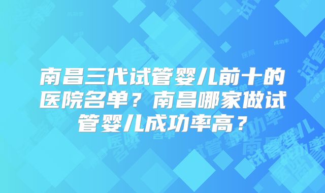 南昌三代试管婴儿前十的医院名单？南昌哪家做试管婴儿成功率高？