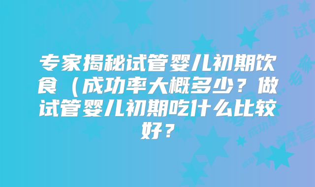 专家揭秘试管婴儿初期饮食(成功率大概多少?做试管婴儿初期吃什么比较好?