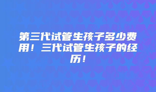 第三代试管生孩子多少费用!三代试管生孩子的经历!