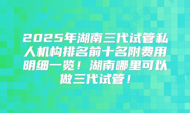2025年湖南三代试管私人机构排名前十名附费用明细一览！湖南哪里可以做三代试管！