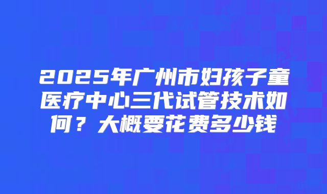 2025年广州市妇孩子童医疗中心三代试管技术如何?大概要花费多少钱