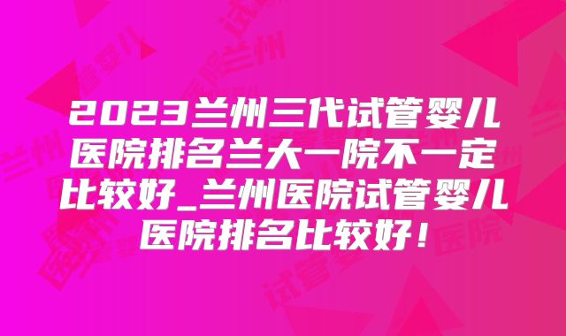 2023兰州三代试管婴儿医院排名兰大一院不一定比较好_兰州医院试管婴儿医院排名比较好！