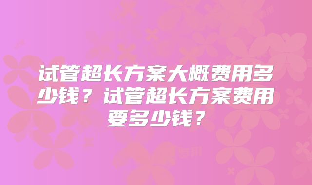 试管超长方案大概费用多少钱?试管超长方案费用要多少钱?