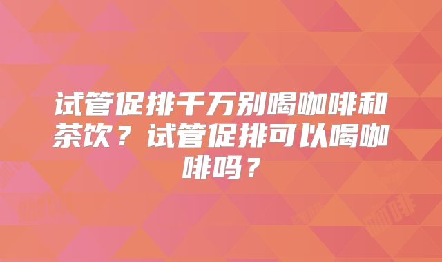 试管促排千万别喝咖啡和茶饮？试管促排可以喝咖啡吗？