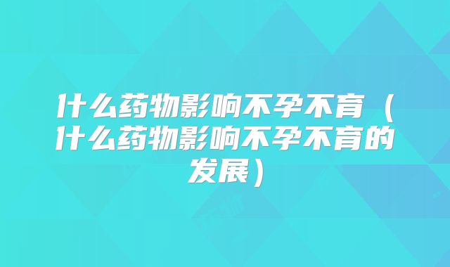 什么药物影响不孕不育(什么药物影响不孕不育的发展)