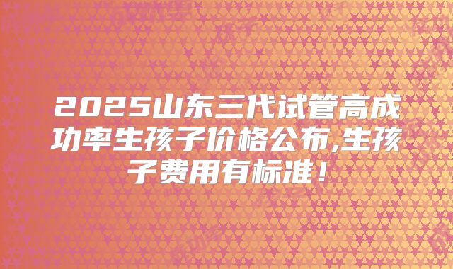2025山东三代试管高成功率生孩子价格公布,生孩子费用有标准!