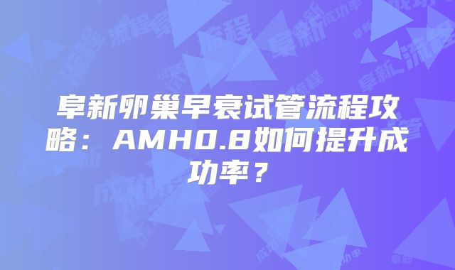 阜新卵巢早衰试管流程攻略:AMH0.8如何提升成功率?