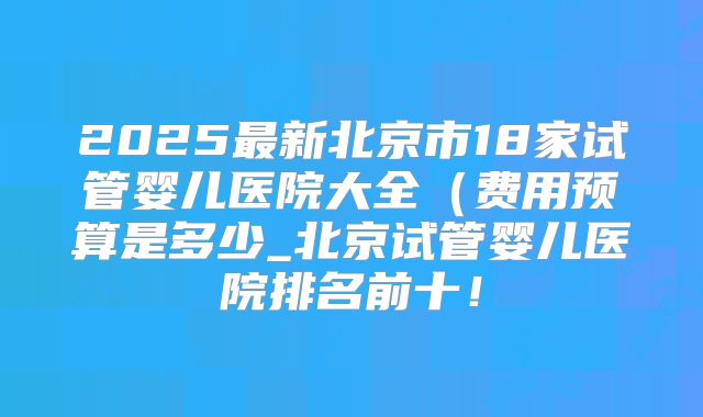 2025最新北京市18家试管婴儿医院大全(费用预算是多少_北京试管婴儿医院排名前十!