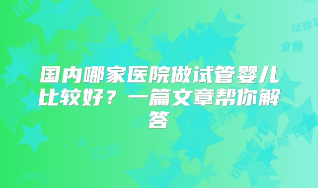 国内哪家医院做试管婴儿比较好？一篇文章帮你解答